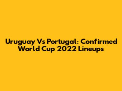 Uruguay Vs Portugal: Confirmed World Cup 2022 Lineups