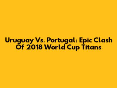 Uruguay Vs. Portugal: Epic Clash Of 2018 World Cup Titans