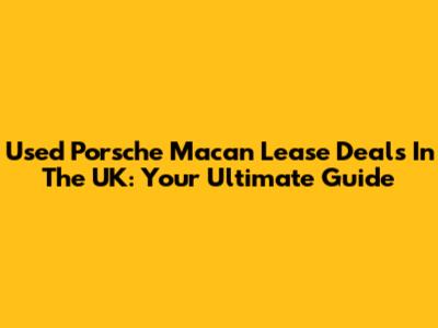 Used Porsche Macan Lease Deals In The UK: Your Ultimate Guide