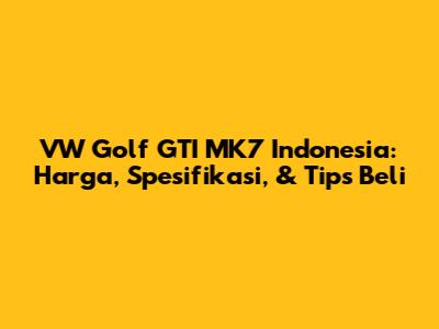VW Golf GTI MK7 Indonesia: Harga, Spesifikasi, & Tips Beli