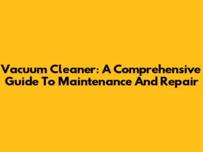 Vacuum Cleaner: A Comprehensive Guide To Maintenance And Repair