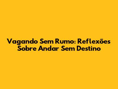 Vagando Sem Rumo: Reflexões Sobre Andar Sem Destino