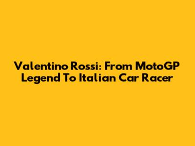 Valentino Rossi: From MotoGP Legend To Italian Car Racer