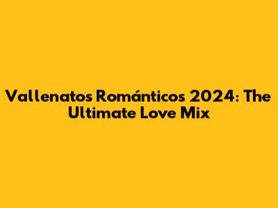 Vallenatos Románticos 2024: The Ultimate Love Mix