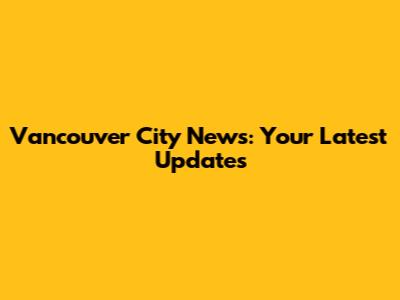 Vancouver City News: Your Latest Updates