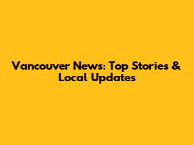 Vancouver News: Top Stories & Local Updates
