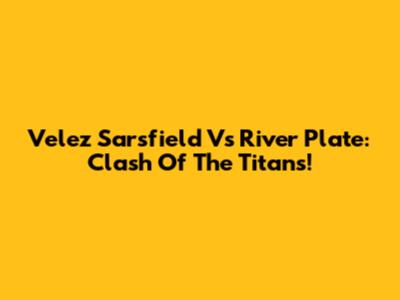 Velez Sarsfield Vs River Plate: Clash Of The Titans!
