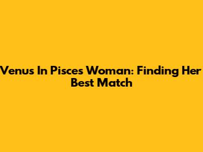 Venus In Pisces Woman: Finding Her Best Match