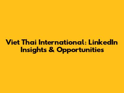 Viet Thai International: LinkedIn Insights & Opportunities