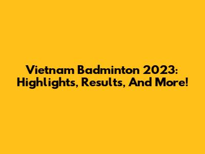 Vietnam Badminton 2023: Highlights, Results, And More!