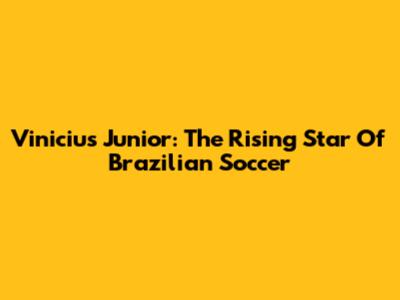 Vinicius Junior: The Rising Star Of Brazilian Soccer