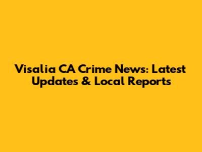 Visalia CA Crime News: Latest Updates & Local Reports