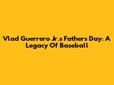 Vlad Guerrero Jr.'s Father's Day: A Legacy Of Baseball