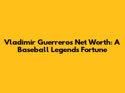 Vladimir Guerrero's Net Worth: A Baseball Legend's Fortune