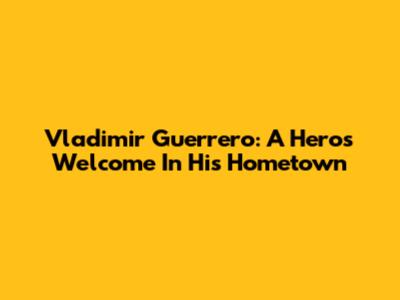 Vladimir Guerrero: A Hero's Welcome In His Hometown