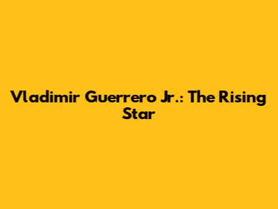 Vladimir Guerrero Jr.: The Rising Star