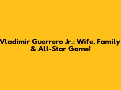 Vladimir Guerrero Jr.: Wife, Family & All-Star Game!
