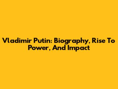 Vladimir Putin: Biography, Rise To Power, And Impact