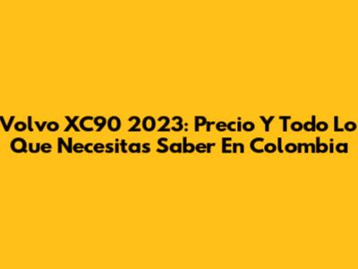 Volvo XC90 2023: Precio Y Todo Lo Que Necesitas Saber En Colombia