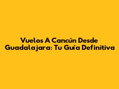 Vuelos A Cancún Desde Guadalajara: Tu Guía Definitiva