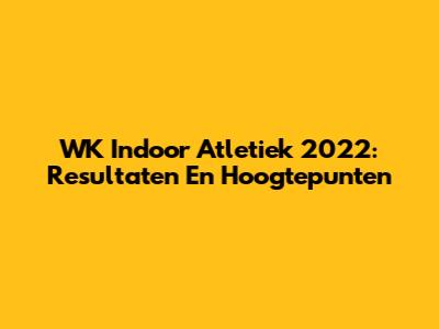WK Indoor Atletiek 2022: Resultaten En Hoogtepunten