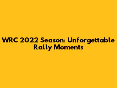WRC 2022 Season: Unforgettable Rally Moments