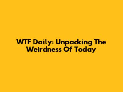 WTF Daily: Unpacking The Weirdness Of Today