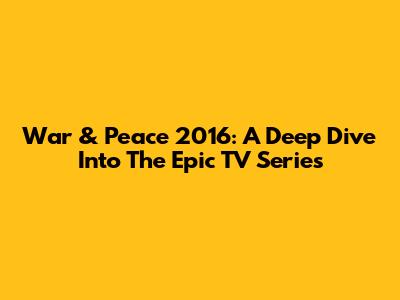 War & Peace 2016: A Deep Dive Into The Epic TV Series
