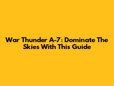 War Thunder A-7: Dominate The Skies With This Guide