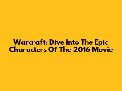 Warcraft: Dive Into The Epic Characters Of The 2016 Movie
