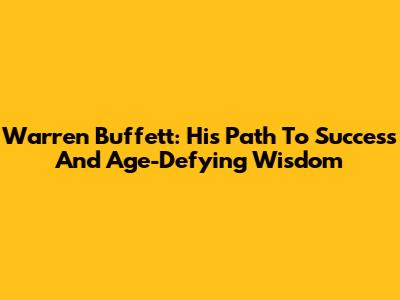 Warren Buffett: His Path To Success And Age-Defying Wisdom