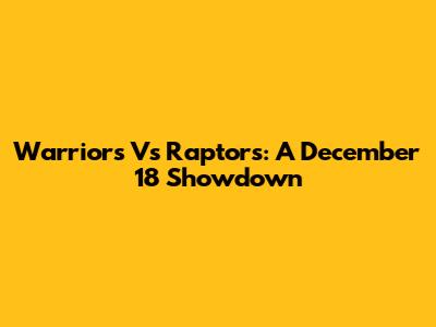 Warriors Vs Raptors: A December 18 Showdown