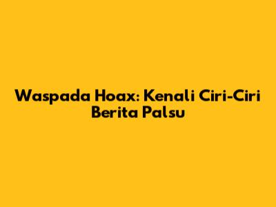 Waspada Hoax: Kenali Ciri-Ciri Berita Palsu