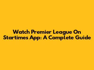Watch Premier League On Startimes App: A Complete Guide