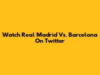 Watch Real Madrid Vs. Barcelona On Twitter