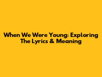 When We Were Young: Exploring The Lyrics & Meaning