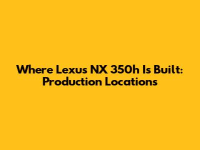 Where Lexus NX 350h Is Built: Production Locations