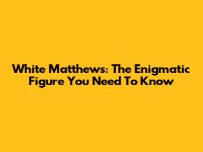 White Matthews: The Enigmatic Figure You Need To Know