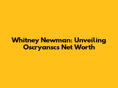 Whitney Newman: Unveiling Oscryansc's Net Worth