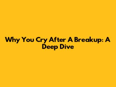 Why You Cry After A Breakup: A Deep Dive