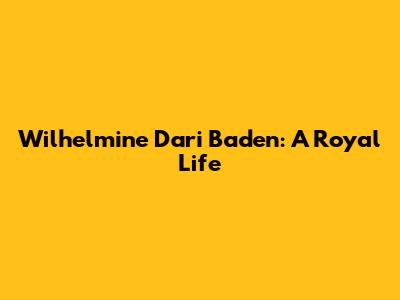 Wilhelmine Dari Baden: A Royal Life