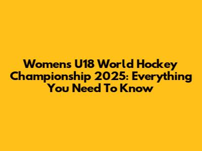 Women's U18 World Hockey Championship 2025: Everything You Need To Know