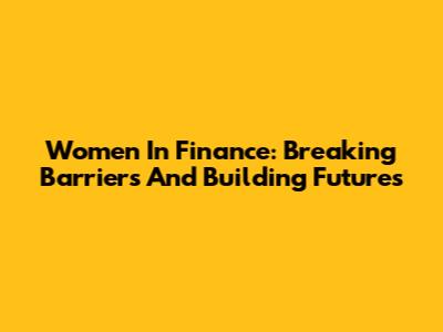 Women In Finance: Breaking Barriers And Building Futures