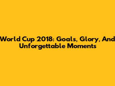 World Cup 2018: Goals, Glory, And Unforgettable Moments