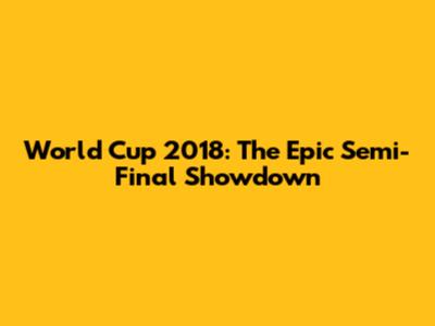 World Cup 2018: The Epic Semi-Final Showdown