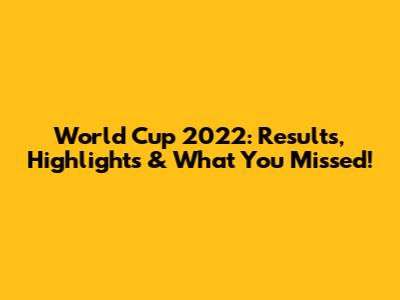 World Cup 2022: Results, Highlights & What You Missed!