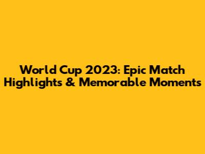 World Cup 2023: Epic Match Highlights & Memorable Moments