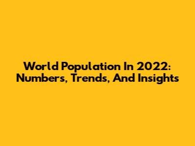 World Population In 2022: Numbers, Trends, And Insights