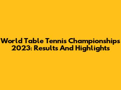 World Table Tennis Championships 2023: Results And Highlights