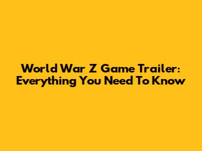 World War Z Game Trailer: Everything You Need To Know